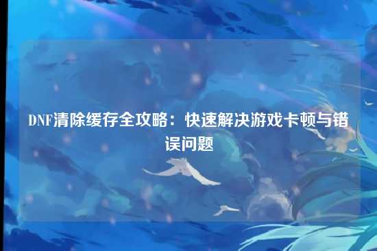 DNF清除缓存全攻略：快速解决游戏卡顿与错误问题