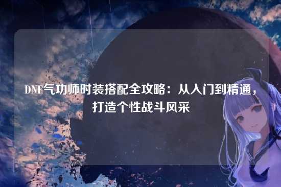 DNF气功师时装搭配全攻略：从入门到精通，打造个性战斗风采