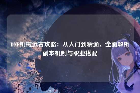 DNF机械远古攻略:从入门到精通,全面解析副本机制与职业搭配
