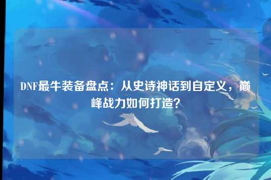 DNF最牛装备盘点：从史诗神话到自定义，巅峰战力如何打造？