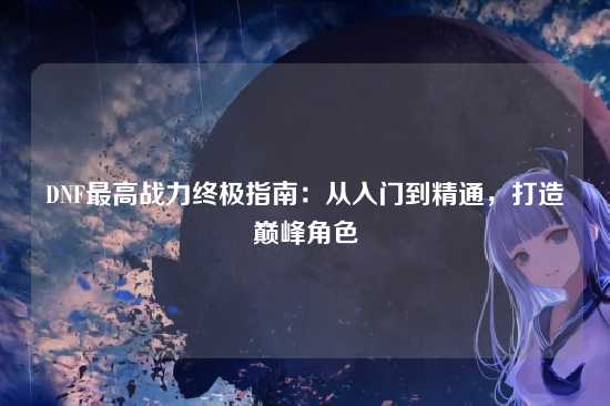 DNF最高战力终极指南:从入门到精通,打造巅峰角色