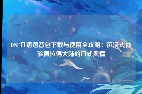 DNF日语语音包下载与使用全攻略：沉浸式体验阿拉德大陆的日式风情
