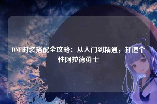 DNF时装搭配全攻略：从入门到精通，打造个性阿拉德勇士