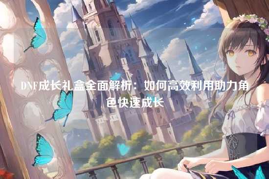 DNF成长礼盒全面解析：如何高效利用助力角色快速成长