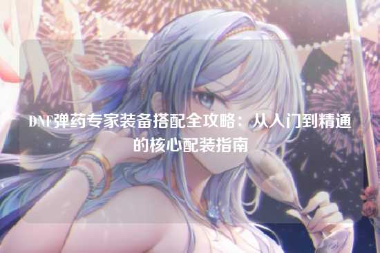 DNF弹药专家装备搭配全攻略：从入门到精通的核心配装指南