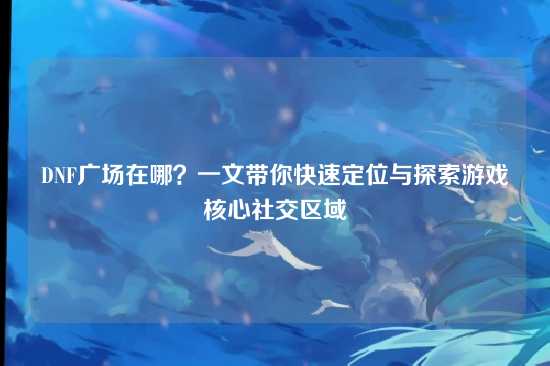 DNF广场在哪？一文带你快速定位与探索游戏核心社交区域