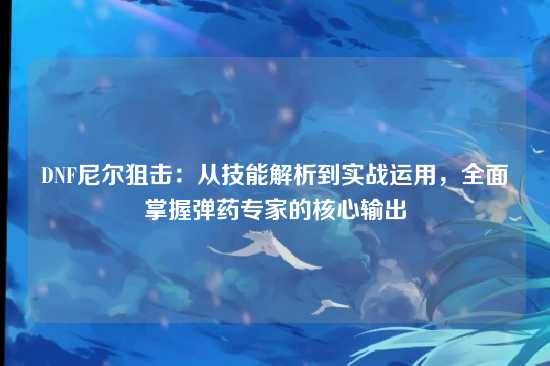 DNF尼尔狙击：从技能解析到实战运用，全面掌握弹药专家的核心输出