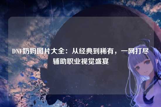 DNF奶妈图片大全:从经典到稀有,一网打尽辅助职业视觉盛宴