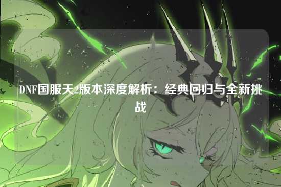DNF国服天2版本深度解析：经典回归与全新挑战