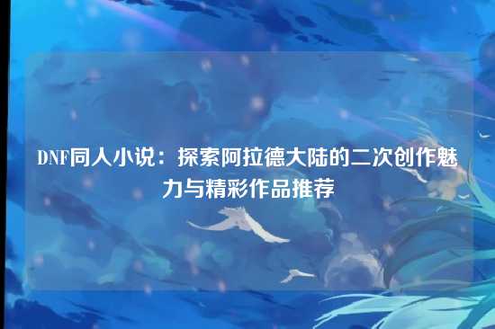 DNF同人小说:探索阿拉德大陆的二次创作魅力与精彩作品推荐