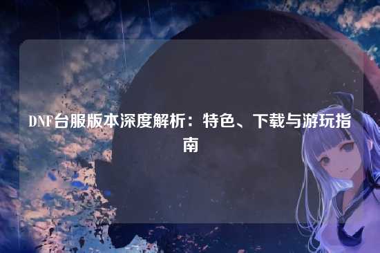 DNF台服版本深度解析:特色、下载与游玩指南