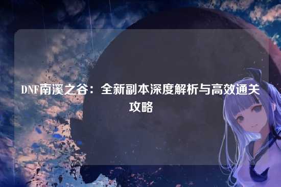 DNF南溪之谷：全新副本深度解析与高效通关攻略