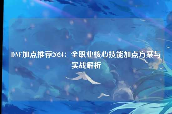 DNF加点推荐2024:全职业核心技能加点方案与实战解析