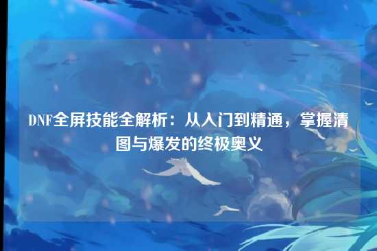 DNF全屏技能全解析：从入门到精通，掌握清图与爆发的终极奥义