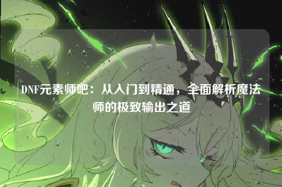 DNF元素师吧：从入门到精通，全面解析魔法师的极致输出之道