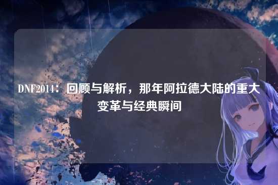 DNF2014:回顾与解析,那年阿拉德大陆的重大变革与经典瞬间