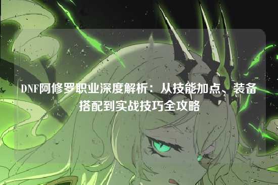 DNF阿修罗职业深度解析：从技能加点、装备搭配到实战技巧全攻略