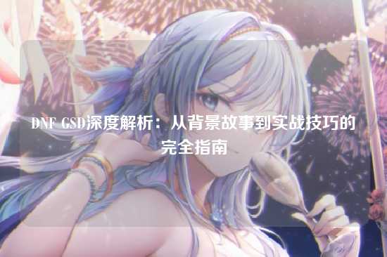 DNF GSD深度解析：从背景故事到实战技巧的完全指南