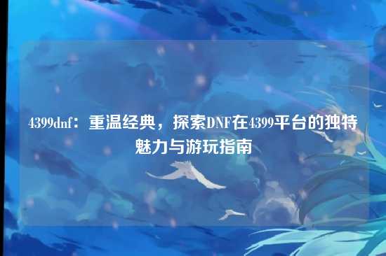 4399dnf：重温经典，探索DNF在4399平台的独特魅力与游玩指南
